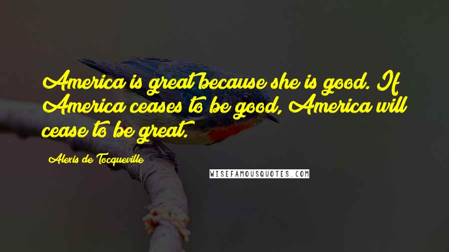 Alexis De Tocqueville Quotes: America is great because she is good. If America ceases to be good, America will cease to be great.