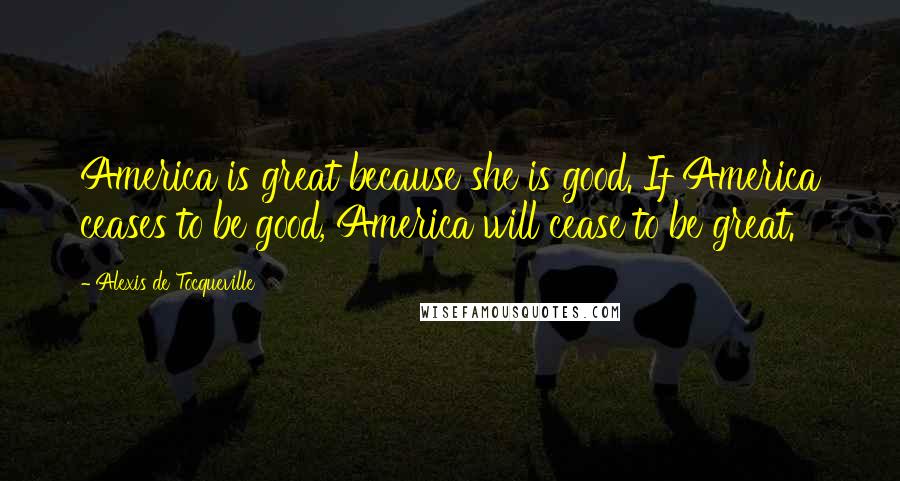 Alexis De Tocqueville Quotes: America is great because she is good. If America ceases to be good, America will cease to be great.