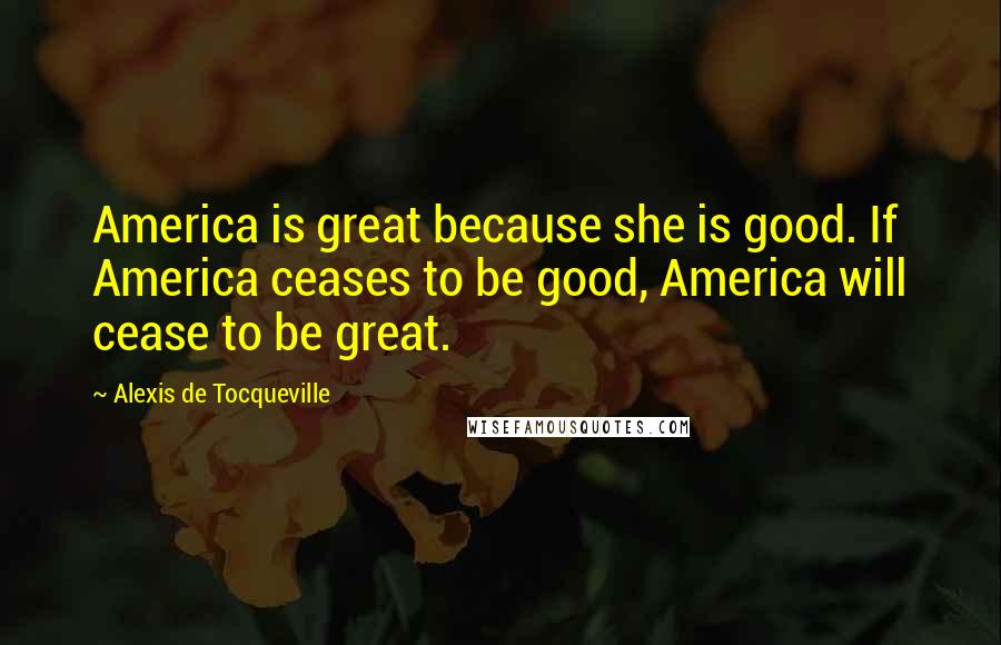 Alexis De Tocqueville Quotes: America is great because she is good. If America ceases to be good, America will cease to be great.