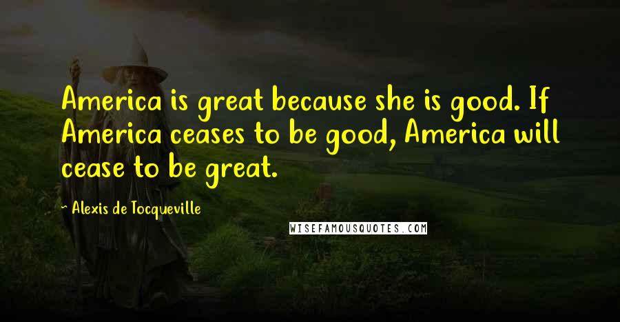 Alexis De Tocqueville Quotes: America is great because she is good. If America ceases to be good, America will cease to be great.
