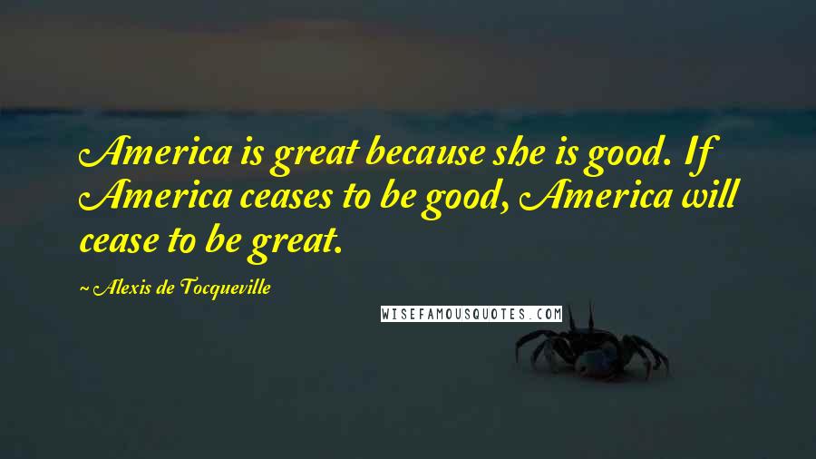 Alexis De Tocqueville Quotes: America is great because she is good. If America ceases to be good, America will cease to be great.
