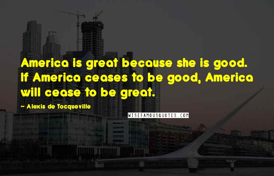 Alexis De Tocqueville Quotes: America is great because she is good. If America ceases to be good, America will cease to be great.