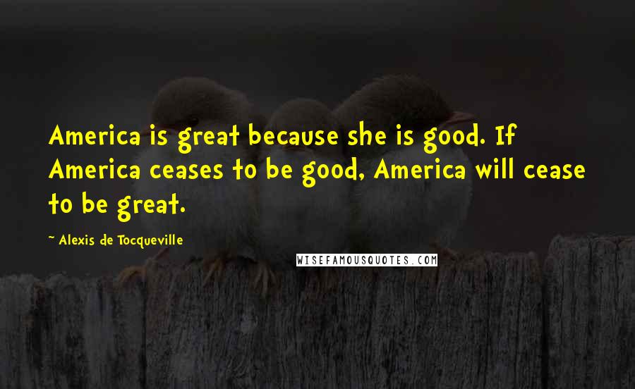 Alexis De Tocqueville Quotes: America is great because she is good. If America ceases to be good, America will cease to be great.