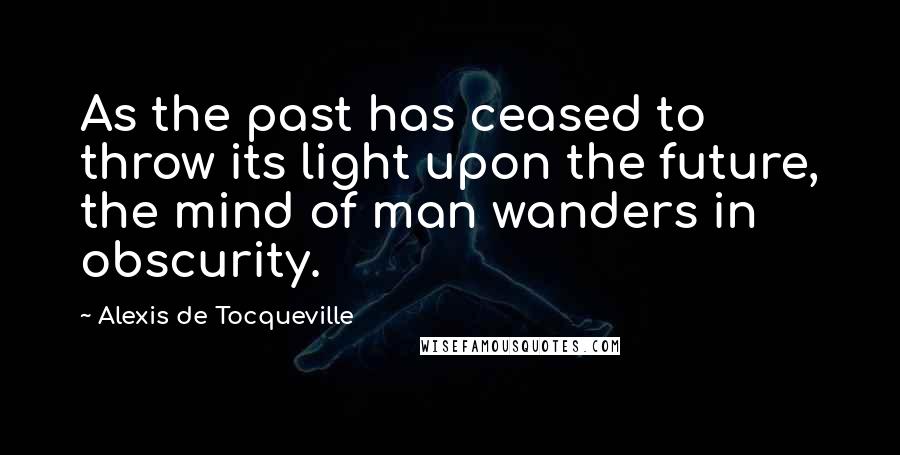 Alexis De Tocqueville Quotes: As the past has ceased to throw its light upon the future, the mind of man wanders in obscurity.