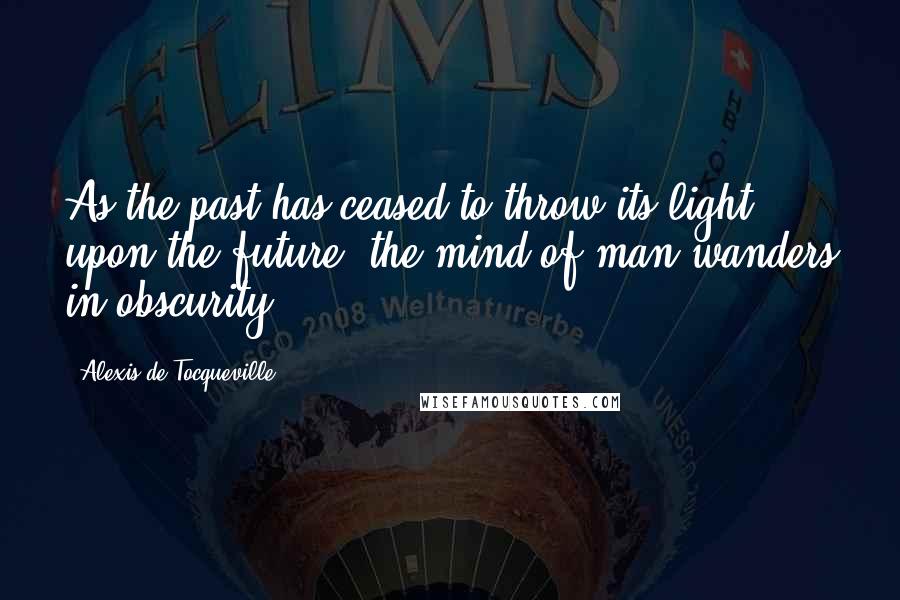 Alexis De Tocqueville Quotes: As the past has ceased to throw its light upon the future, the mind of man wanders in obscurity.