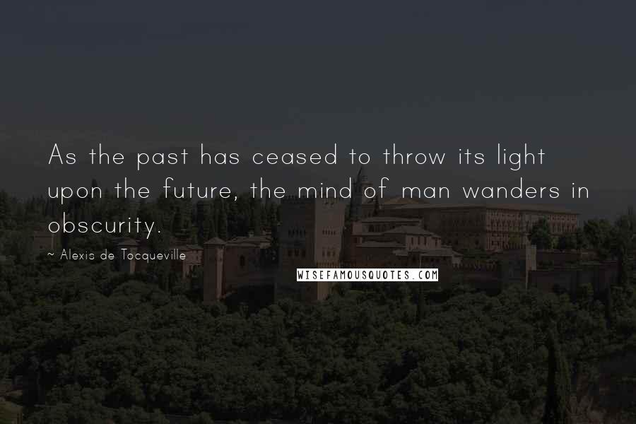 Alexis De Tocqueville Quotes: As the past has ceased to throw its light upon the future, the mind of man wanders in obscurity.