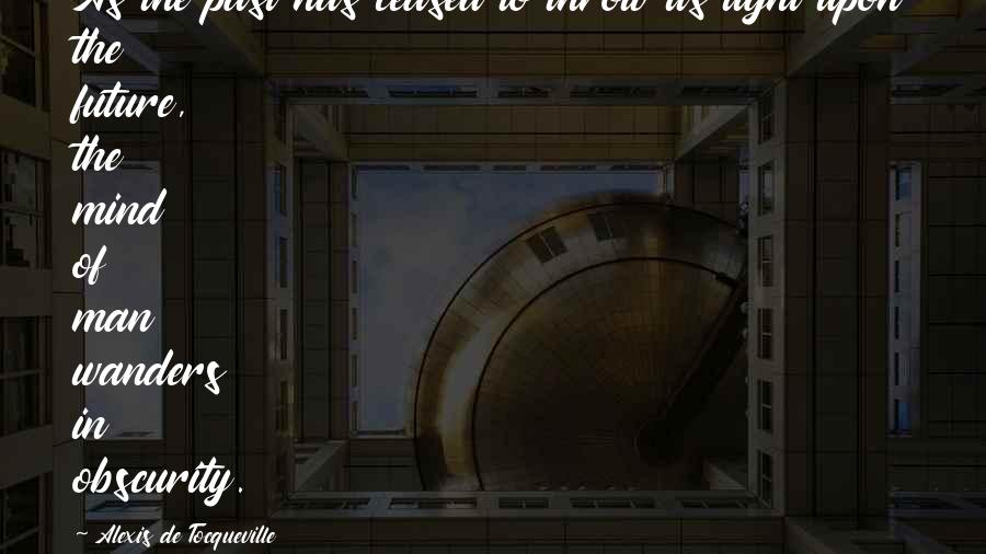 Alexis De Tocqueville Quotes: As the past has ceased to throw its light upon the future, the mind of man wanders in obscurity.