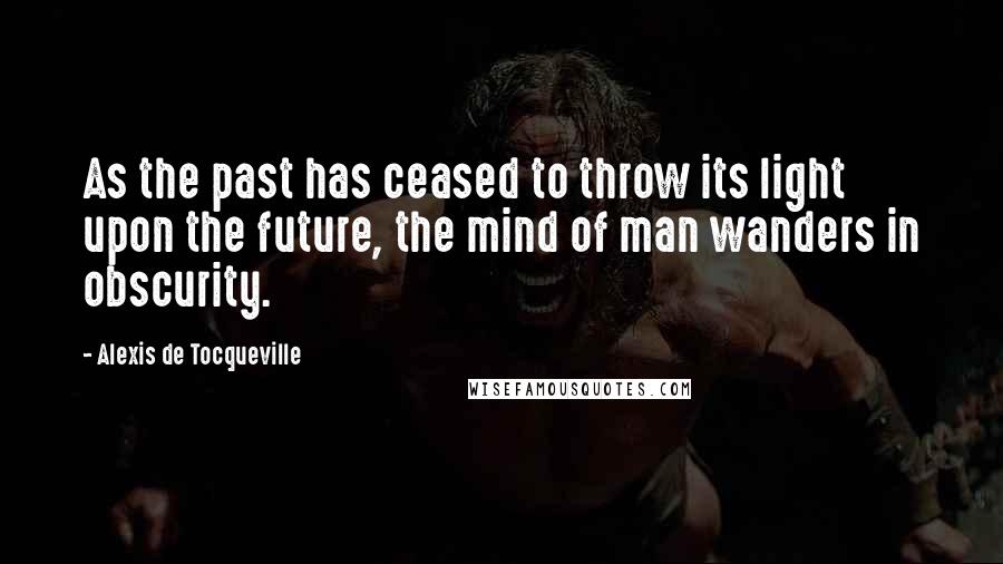 Alexis De Tocqueville Quotes: As the past has ceased to throw its light upon the future, the mind of man wanders in obscurity.