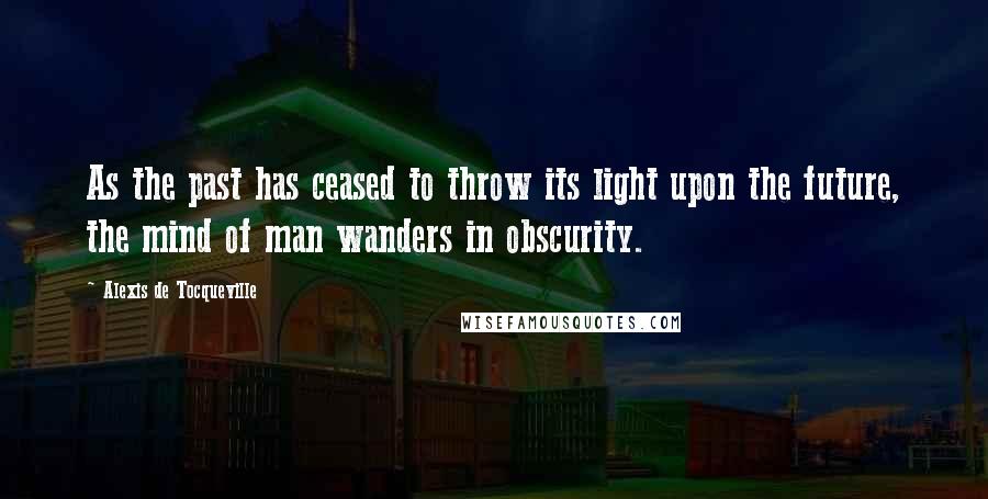 Alexis De Tocqueville Quotes: As the past has ceased to throw its light upon the future, the mind of man wanders in obscurity.