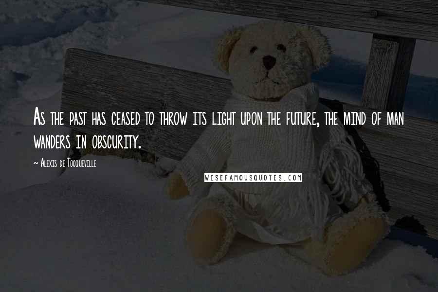 Alexis De Tocqueville Quotes: As the past has ceased to throw its light upon the future, the mind of man wanders in obscurity.