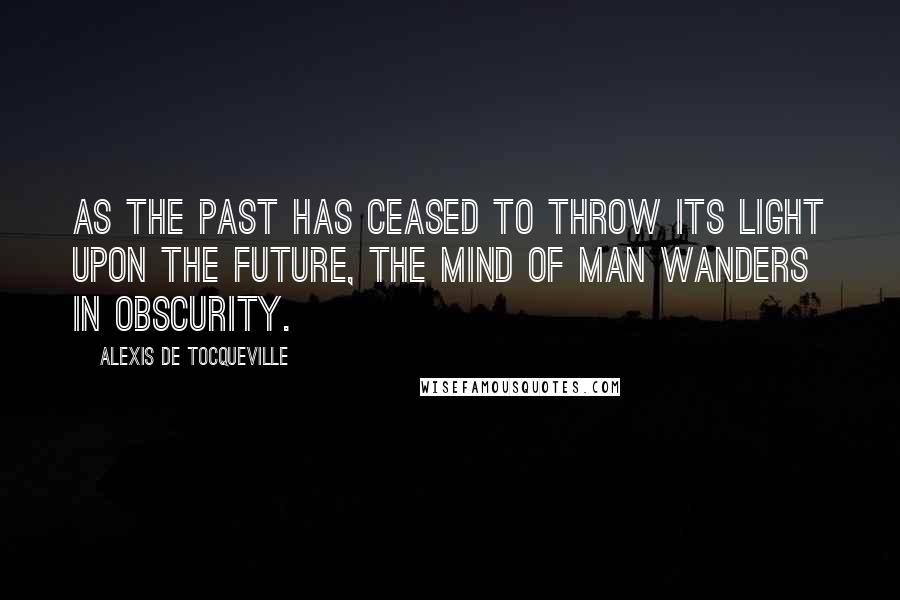 Alexis De Tocqueville Quotes: As the past has ceased to throw its light upon the future, the mind of man wanders in obscurity.