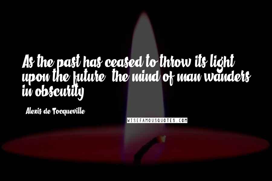 Alexis De Tocqueville Quotes: As the past has ceased to throw its light upon the future, the mind of man wanders in obscurity.