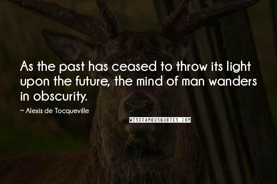 Alexis De Tocqueville Quotes: As the past has ceased to throw its light upon the future, the mind of man wanders in obscurity.