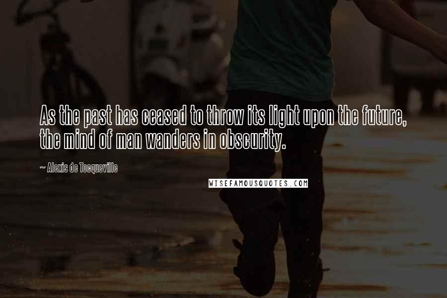 Alexis De Tocqueville Quotes: As the past has ceased to throw its light upon the future, the mind of man wanders in obscurity.
