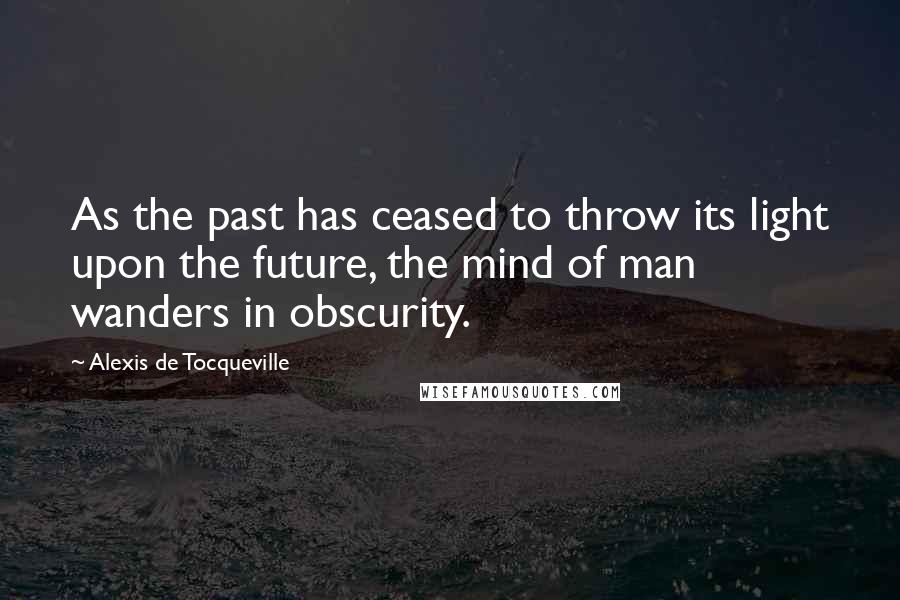 Alexis De Tocqueville Quotes: As the past has ceased to throw its light upon the future, the mind of man wanders in obscurity.