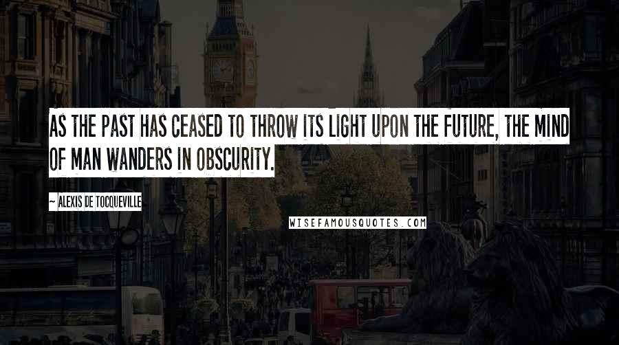 Alexis De Tocqueville Quotes: As the past has ceased to throw its light upon the future, the mind of man wanders in obscurity.