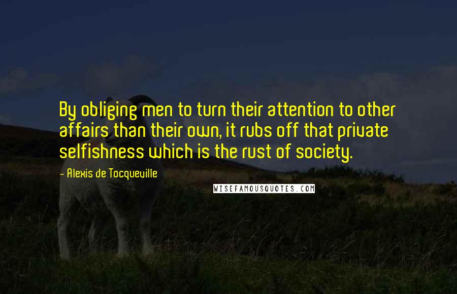 Alexis De Tocqueville Quotes: By obliging men to turn their attention to other affairs than their own, it rubs off that private selfishness which is the rust of society.