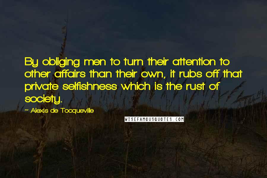 Alexis De Tocqueville Quotes: By obliging men to turn their attention to other affairs than their own, it rubs off that private selfishness which is the rust of society.