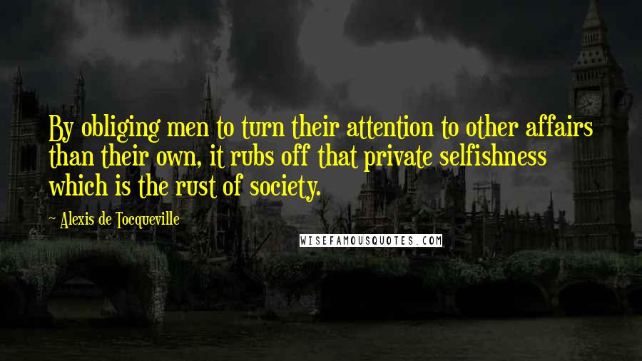 Alexis De Tocqueville Quotes: By obliging men to turn their attention to other affairs than their own, it rubs off that private selfishness which is the rust of society.