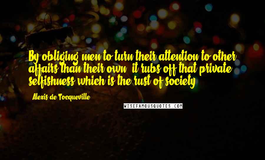 Alexis De Tocqueville Quotes: By obliging men to turn their attention to other affairs than their own, it rubs off that private selfishness which is the rust of society.