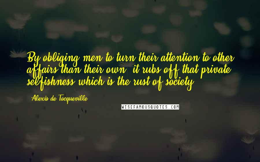Alexis De Tocqueville Quotes: By obliging men to turn their attention to other affairs than their own, it rubs off that private selfishness which is the rust of society.