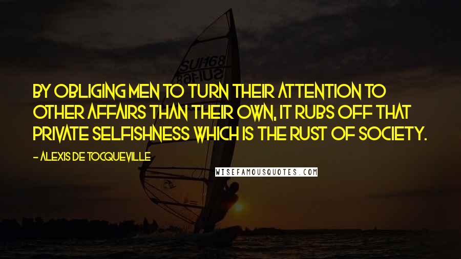 Alexis De Tocqueville Quotes: By obliging men to turn their attention to other affairs than their own, it rubs off that private selfishness which is the rust of society.