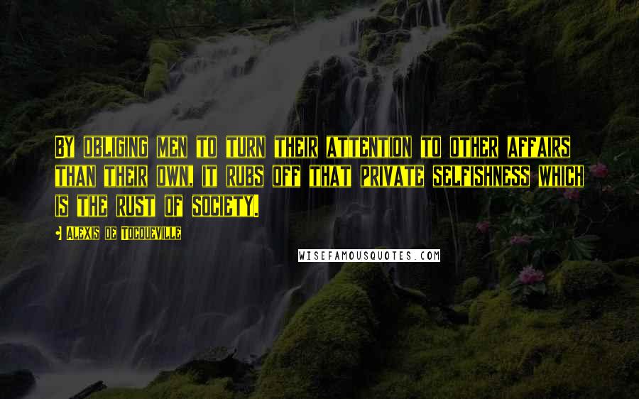 Alexis De Tocqueville Quotes: By obliging men to turn their attention to other affairs than their own, it rubs off that private selfishness which is the rust of society.