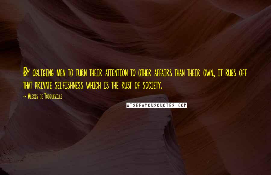 Alexis De Tocqueville Quotes: By obliging men to turn their attention to other affairs than their own, it rubs off that private selfishness which is the rust of society.