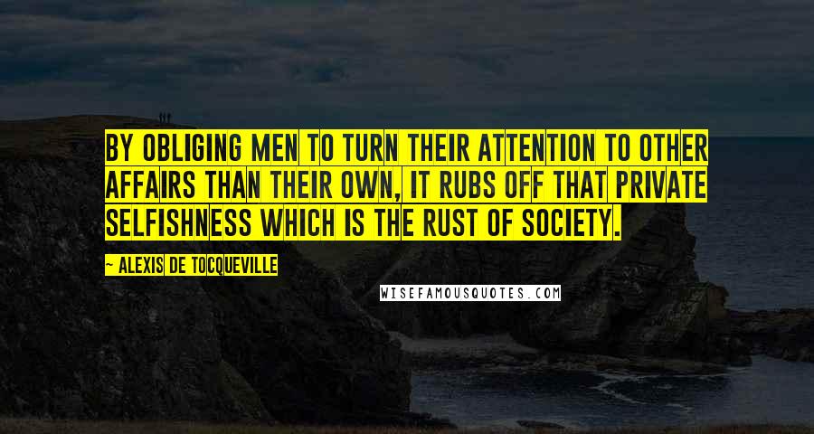 Alexis De Tocqueville Quotes: By obliging men to turn their attention to other affairs than their own, it rubs off that private selfishness which is the rust of society.