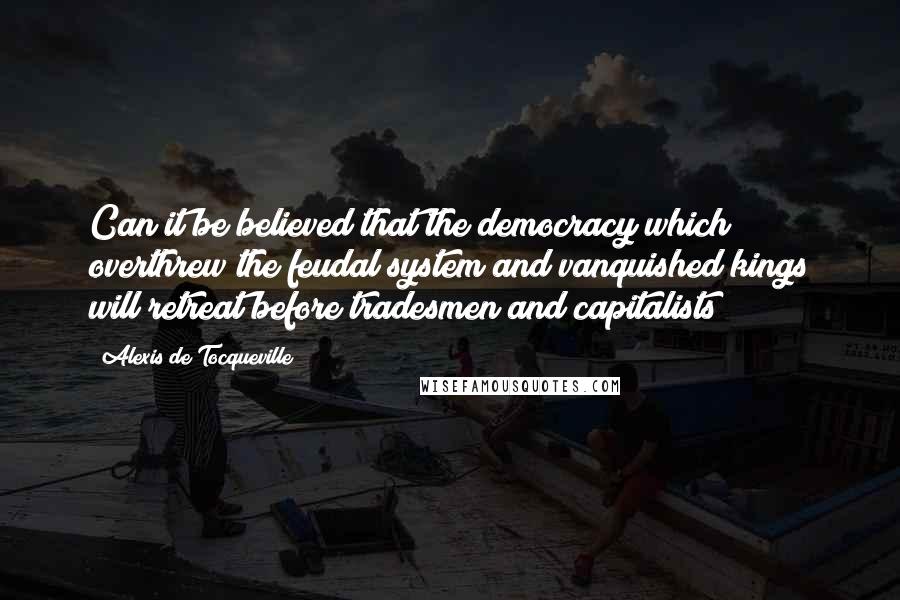 Alexis De Tocqueville Quotes: Can it be believed that the democracy which overthrew the feudal system and vanquished kings will retreat before tradesmen and capitalists?