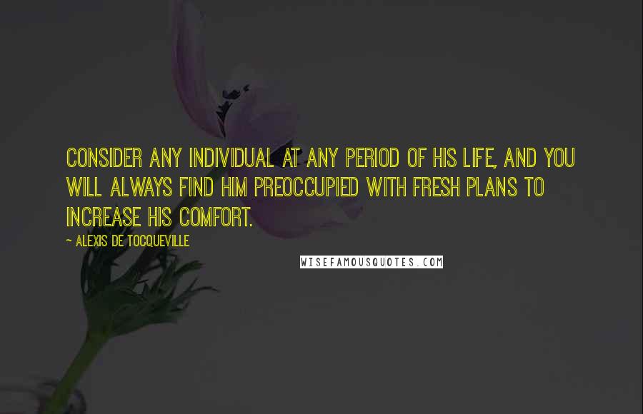 Alexis De Tocqueville Quotes: Consider any individual at any period of his life, and you will always find him preoccupied with fresh plans to increase his comfort.