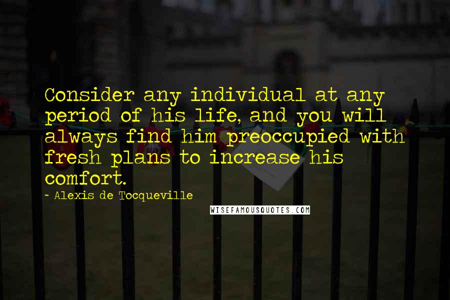 Alexis De Tocqueville Quotes: Consider any individual at any period of his life, and you will always find him preoccupied with fresh plans to increase his comfort.