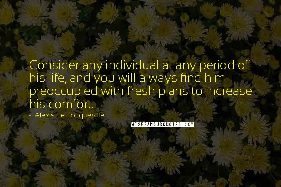 Alexis De Tocqueville Quotes: Consider any individual at any period of his life, and you will always find him preoccupied with fresh plans to increase his comfort.