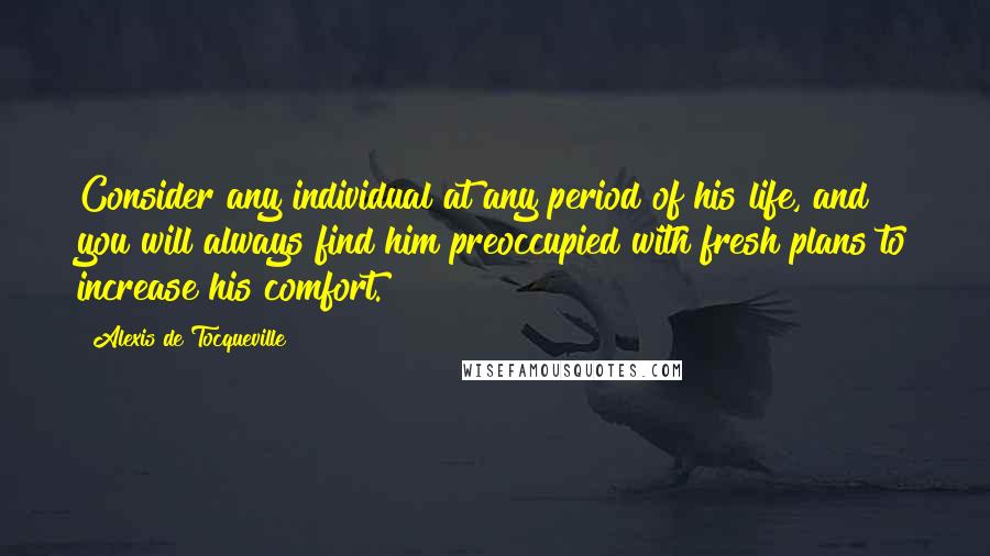 Alexis De Tocqueville Quotes: Consider any individual at any period of his life, and you will always find him preoccupied with fresh plans to increase his comfort.