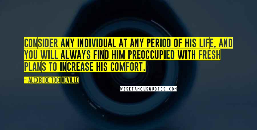 Alexis De Tocqueville Quotes: Consider any individual at any period of his life, and you will always find him preoccupied with fresh plans to increase his comfort.