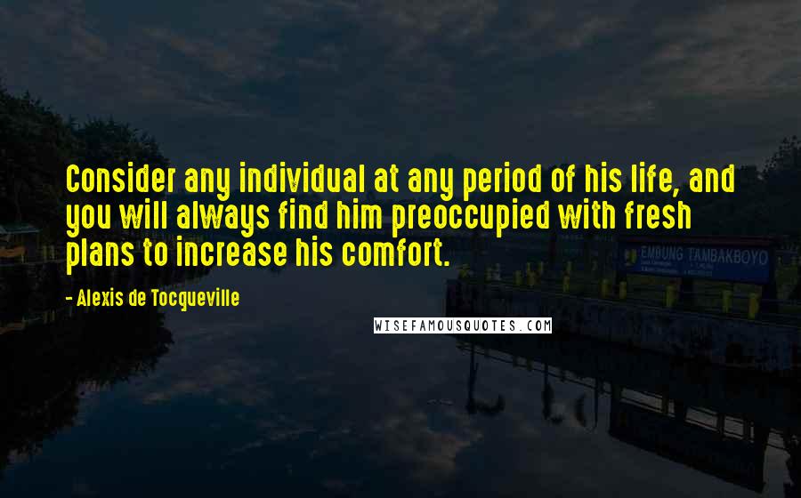 Alexis De Tocqueville Quotes: Consider any individual at any period of his life, and you will always find him preoccupied with fresh plans to increase his comfort.