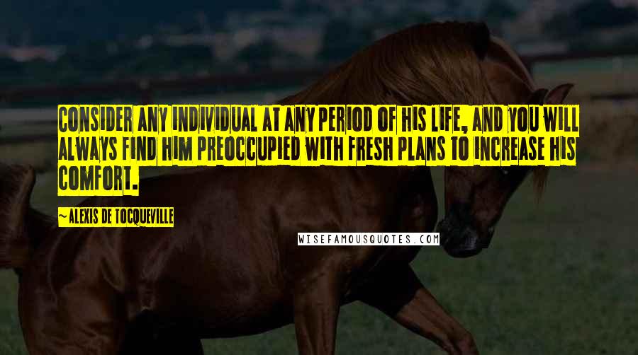 Alexis De Tocqueville Quotes: Consider any individual at any period of his life, and you will always find him preoccupied with fresh plans to increase his comfort.