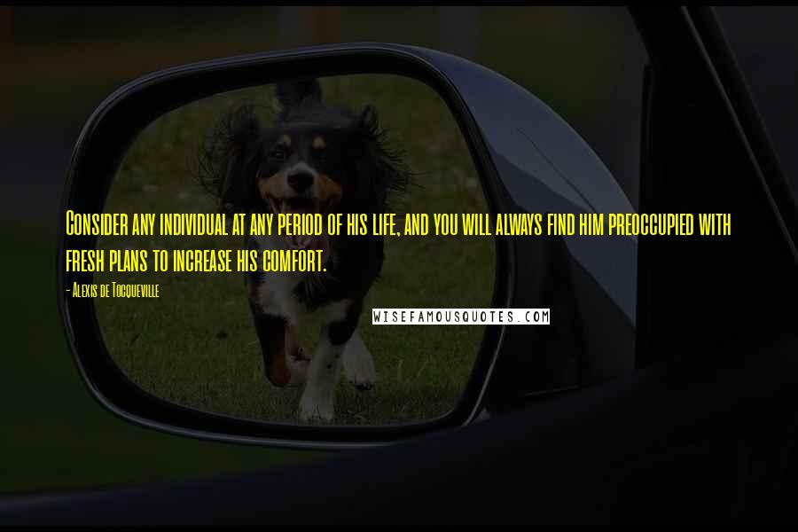 Alexis De Tocqueville Quotes: Consider any individual at any period of his life, and you will always find him preoccupied with fresh plans to increase his comfort.