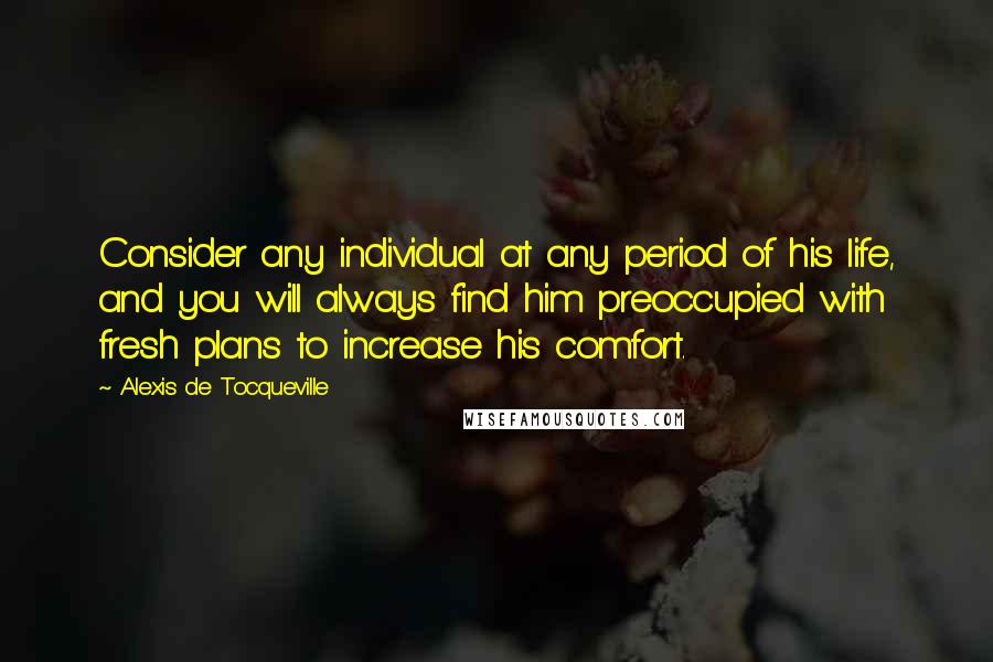 Alexis De Tocqueville Quotes: Consider any individual at any period of his life, and you will always find him preoccupied with fresh plans to increase his comfort.