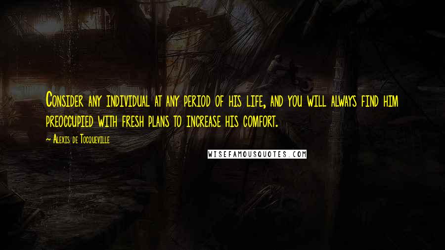 Alexis De Tocqueville Quotes: Consider any individual at any period of his life, and you will always find him preoccupied with fresh plans to increase his comfort.