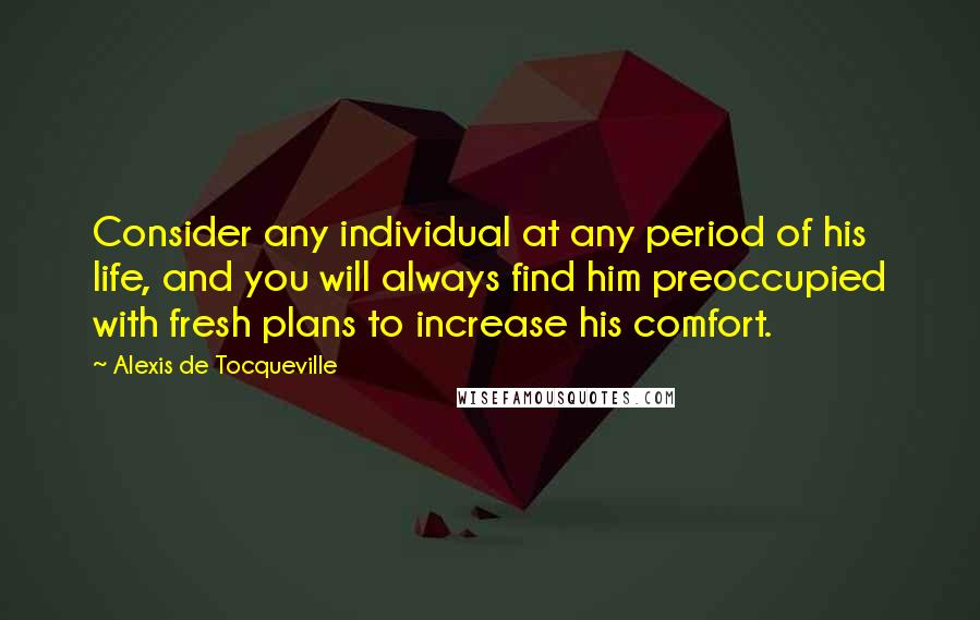 Alexis De Tocqueville Quotes: Consider any individual at any period of his life, and you will always find him preoccupied with fresh plans to increase his comfort.