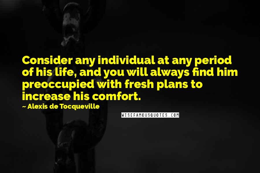 Alexis De Tocqueville Quotes: Consider any individual at any period of his life, and you will always find him preoccupied with fresh plans to increase his comfort.