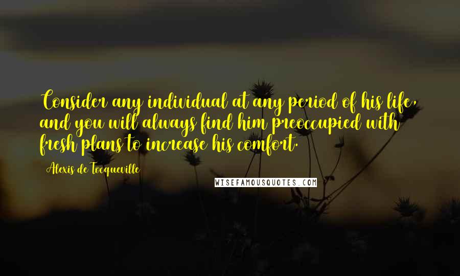 Alexis De Tocqueville Quotes: Consider any individual at any period of his life, and you will always find him preoccupied with fresh plans to increase his comfort.