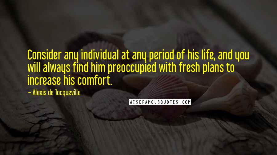 Alexis De Tocqueville Quotes: Consider any individual at any period of his life, and you will always find him preoccupied with fresh plans to increase his comfort.