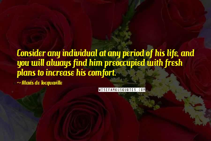 Alexis De Tocqueville Quotes: Consider any individual at any period of his life, and you will always find him preoccupied with fresh plans to increase his comfort.