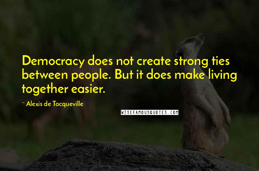 Alexis De Tocqueville Quotes: Democracy does not create strong ties between people. But it does make living together easier.