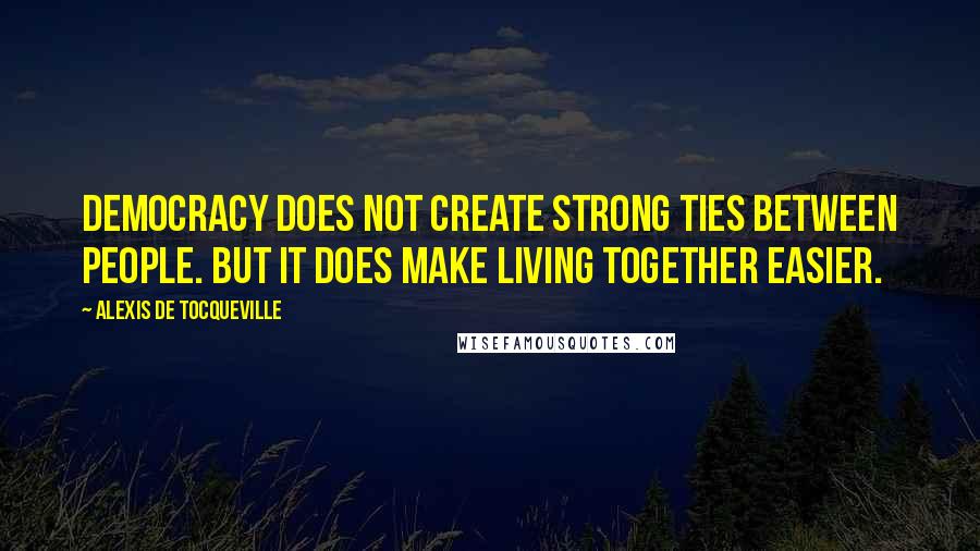 Alexis De Tocqueville Quotes: Democracy does not create strong ties between people. But it does make living together easier.