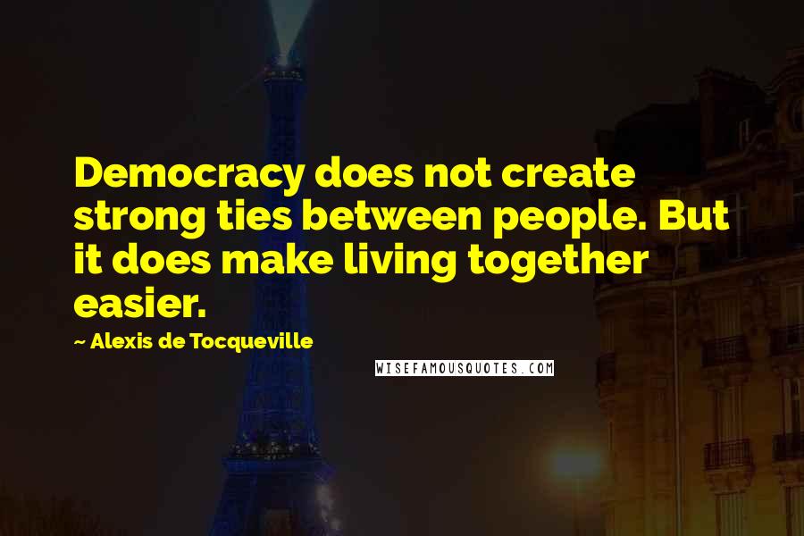 Alexis De Tocqueville Quotes: Democracy does not create strong ties between people. But it does make living together easier.