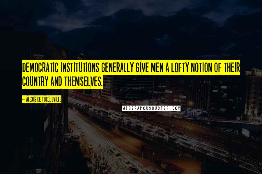 Alexis De Tocqueville Quotes: Democratic institutions generally give men a lofty notion of their country and themselves.