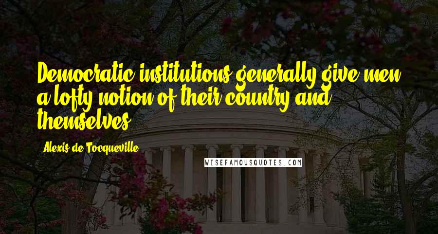 Alexis De Tocqueville Quotes: Democratic institutions generally give men a lofty notion of their country and themselves.